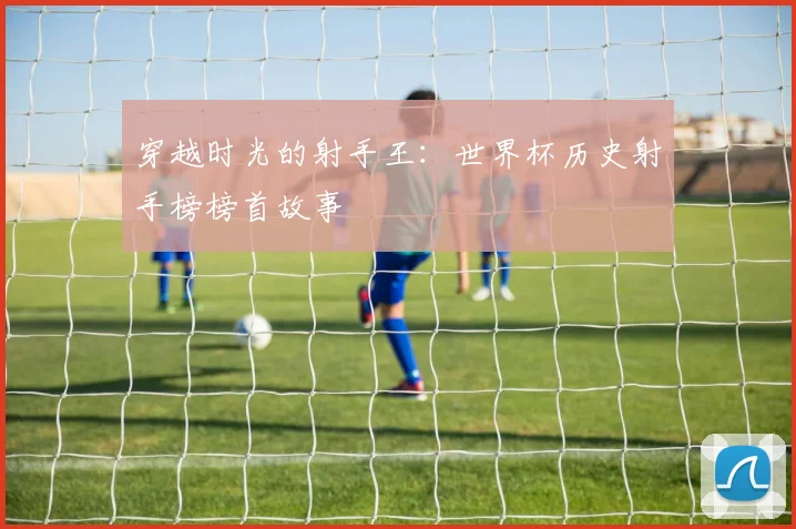 穿越时光的射手王：世界杯历史射手榜榜首故事