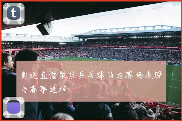 奥运直播聚焦乒乓球马龙赛场表现与赛事进程